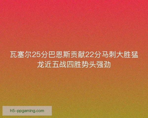 瓦塞尔25分巴恩斯贡献22分马刺大胜猛龙近五战四胜势头强劲