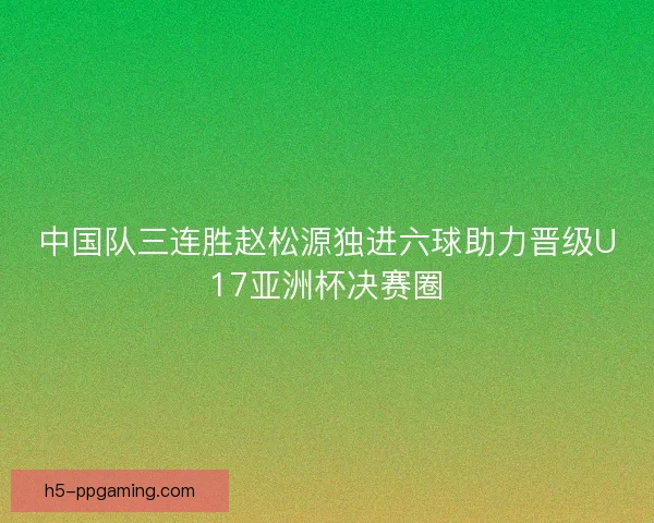中国队三连胜赵松源独进六球助力晋级U17亚洲杯决赛圈