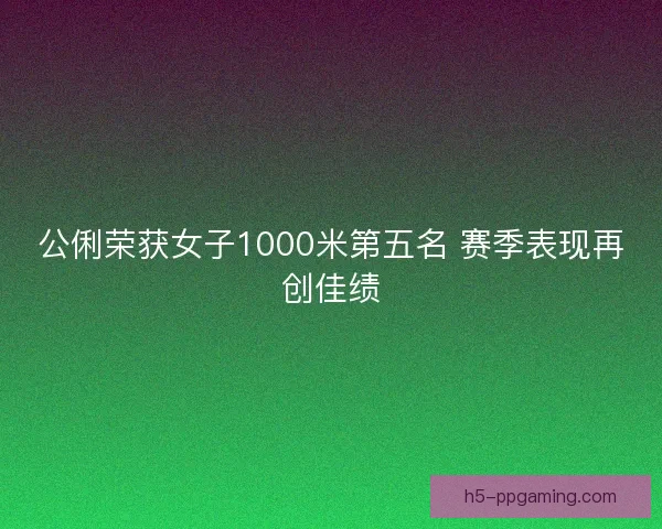 公俐荣获女子1000米第五名 赛季表现再创佳绩