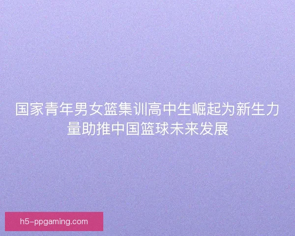 国家青年男女篮集训高中生崛起为新生力量助推中国篮球未来发展