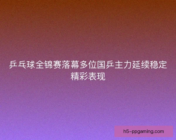 乒乓球全锦赛落幕多位国乒主力延续稳定精彩表现