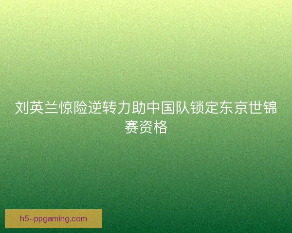 刘英兰惊险逆转力助中国队锁定东京世锦赛资格