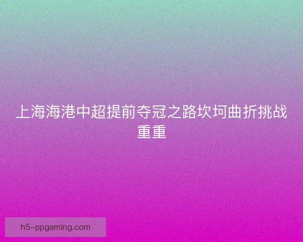 上海海港中超提前夺冠之路坎坷曲折挑战重重