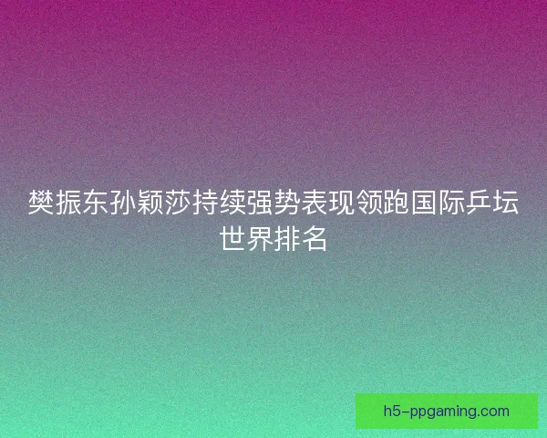 樊振东孙颖莎持续强势表现领跑国际乒坛世界排名