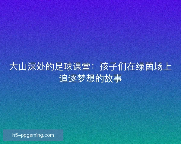 大山深处的足球课堂：孩子们在绿茵场上追逐梦想的故事