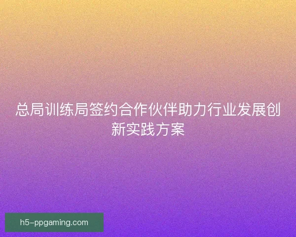 总局训练局签约合作伙伴助力行业发展创新实践方案