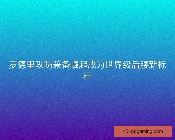 罗德里攻防兼备崛起成为世界级后腰新标杆 罗德里攻防兼备崛起成为世界级后腰新标杆
