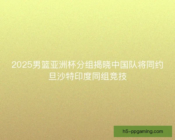 2025男篮亚洲杯分组揭晓中国队将同约旦沙特印度同组竞技