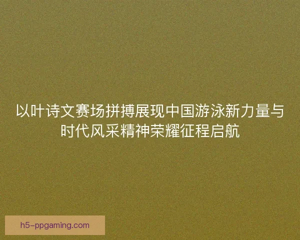 以叶诗文赛场拼搏展现中国游泳新力量与时代风采精神荣耀征程启航