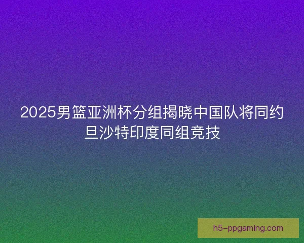 2025男篮亚洲杯分组揭晓中国队将同约旦沙特印度同组竞技
