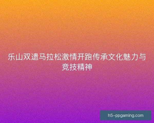 乐山双遗马拉松激情开跑传承文化魅力与竞技精神