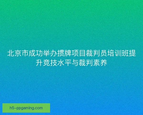 北京市成功举办掼牌项目裁判员培训班提升竞技水平与裁判素养